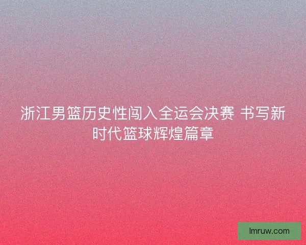浙江男篮历史性闯入全运会决赛 书写新时代篮球辉煌篇章