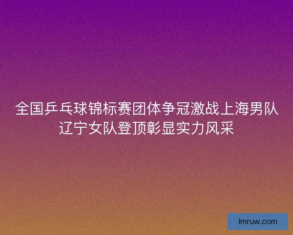 全国乒乓球锦标赛团体争冠激战上海男队辽宁女队登顶彰显实力风采