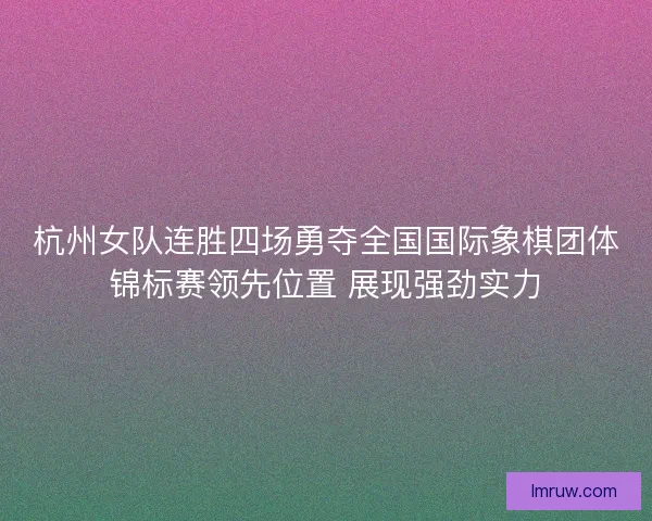 杭州女队连胜四场勇夺全国国际象棋团体锦标赛领先位置 展现强劲实力