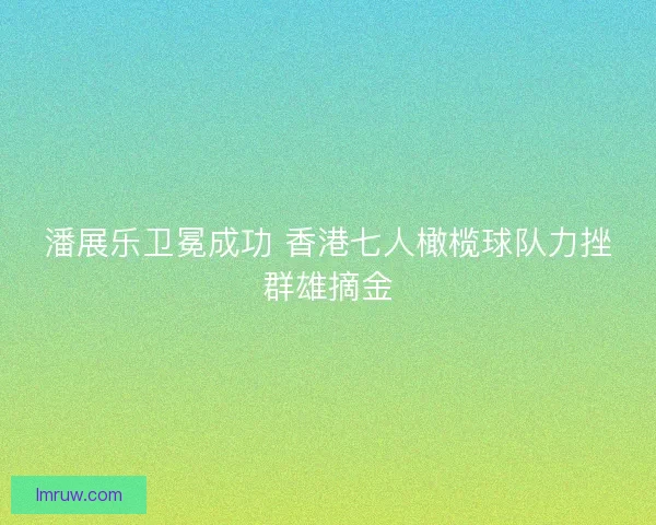 潘展乐卫冕成功 香港七人橄榄球队力挫群雄摘金