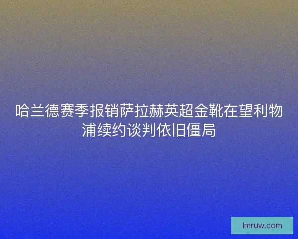 哈兰德赛季报销萨拉赫英超金靴在望利物浦续约谈判依旧僵局