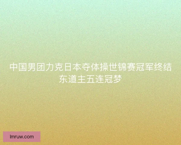 中国男团力克日本夺体操世锦赛冠军终结东道主五连冠梦