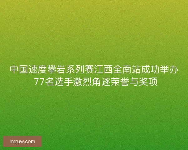 中国速度攀岩系列赛江西全南站成功举办 77名选手激烈角逐荣誉与奖项