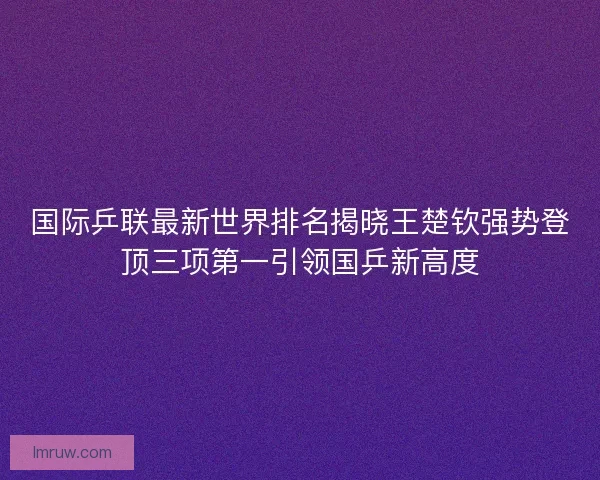 国际乒联最新世界排名揭晓王楚钦强势登顶三项第一引领国乒新高度
