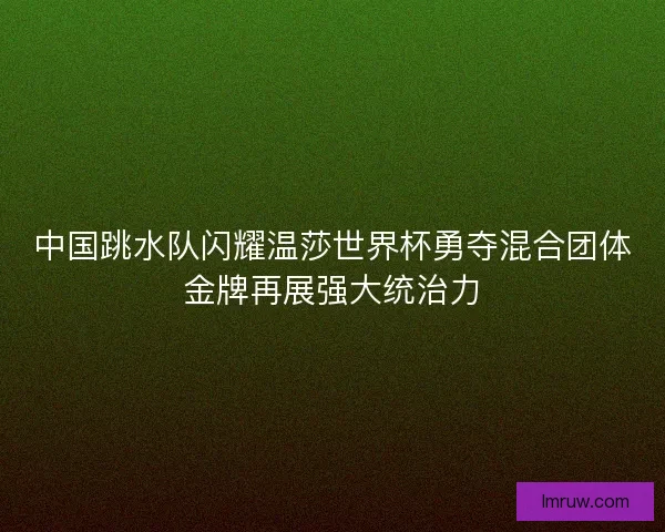 中国跳水队闪耀温莎世界杯勇夺混合团体金牌再展强大统治力