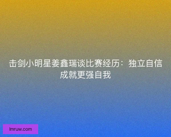 击剑小明星姜鑫瑞谈比赛经历：独立自信成就更强自我